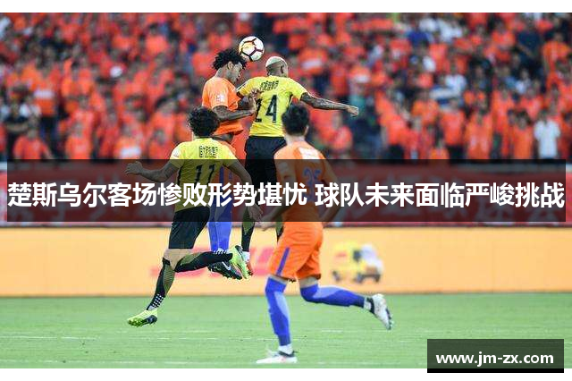 楚斯乌尔客场惨败形势堪忧 球队未来面临严峻挑战