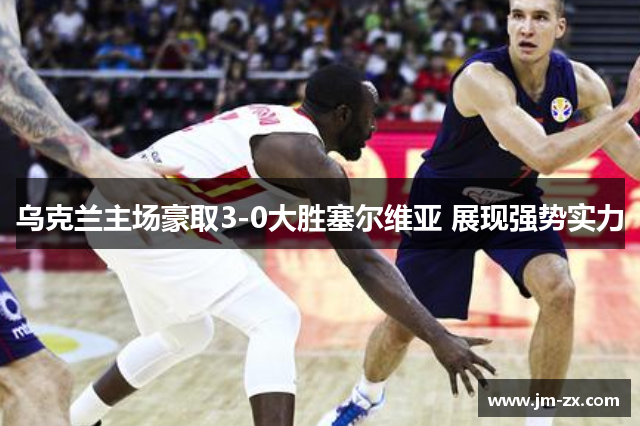 乌克兰主场豪取3-0大胜塞尔维亚 展现强势实力