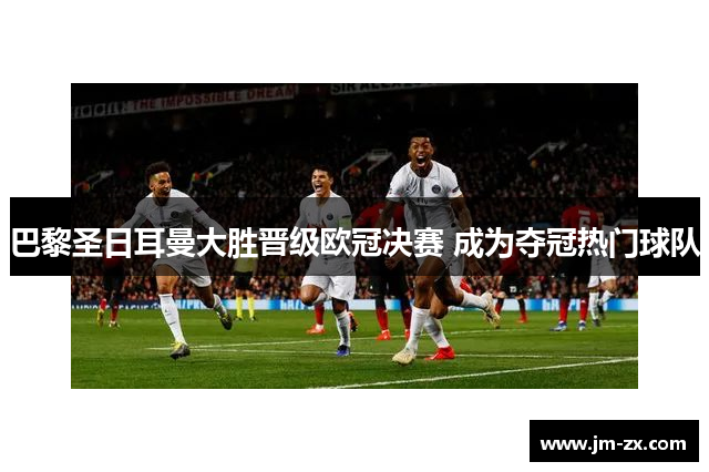巴黎圣日耳曼大胜晋级欧冠决赛 成为夺冠热门球队