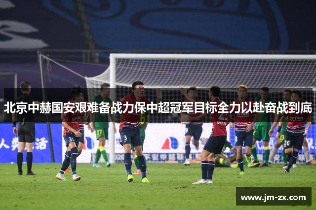北京中赫国安艰难备战力保中超冠军目标全力以赴奋战到底