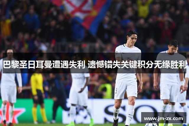 巴黎圣日耳曼遭遇失利 遗憾错失关键积分无缘胜利