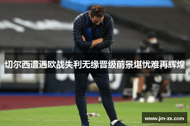 切尔西遭遇欧战失利无缘晋级前景堪忧难再辉煌