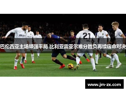 巴伦西亚主场顽强平局 比利亚雷亚尔难分胜负再续宿命对决