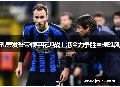 孔蒂发誓带领申花迎战上港全力争胜重振雄风
