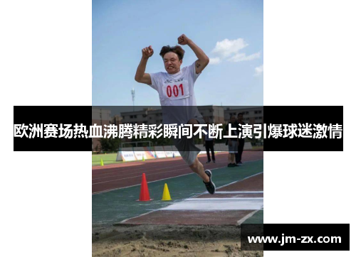 欧洲赛场热血沸腾精彩瞬间不断上演引爆球迷激情