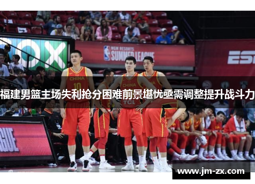 福建男篮主场失利抢分困难前景堪忧亟需调整提升战斗力
