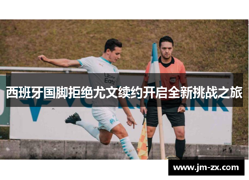 西班牙国脚拒绝尤文续约开启全新挑战之旅