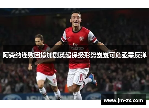 阿森纳连败困境加剧英超保级形势岌岌可危亟需反弹