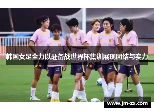 韩国女足全力以赴备战世界杯集训展现团结与实力