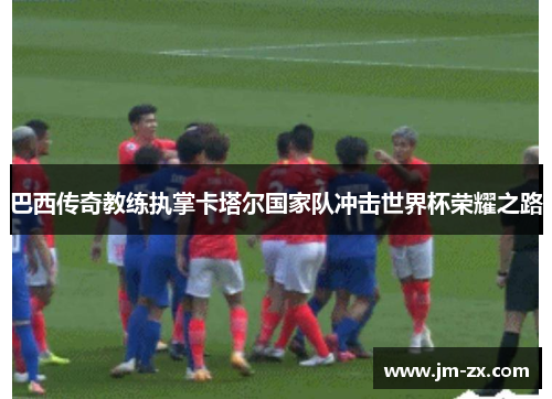 巴西传奇教练执掌卡塔尔国家队冲击世界杯荣耀之路