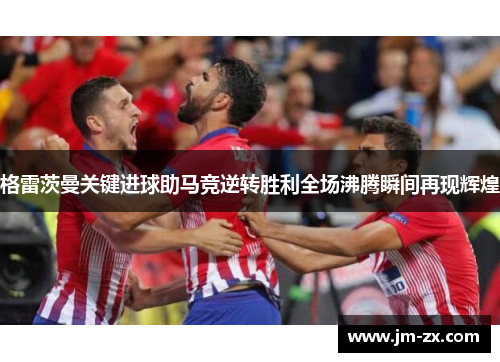 格雷茨曼关键进球助马竞逆转胜利全场沸腾瞬间再现辉煌
