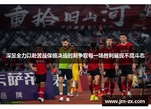 深足全力以赴苦战保级决战时刻争取每一场胜利展现不屈斗志