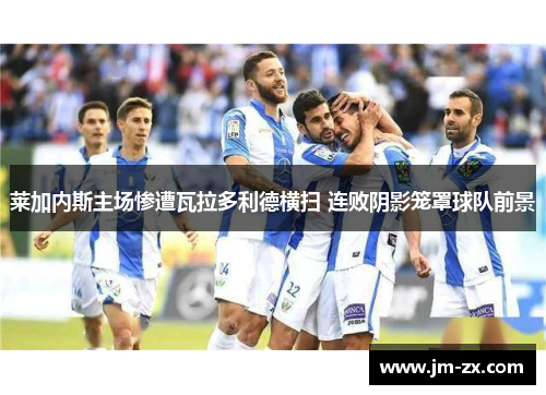 莱加内斯主场惨遭瓦拉多利德横扫 连败阴影笼罩球队前景