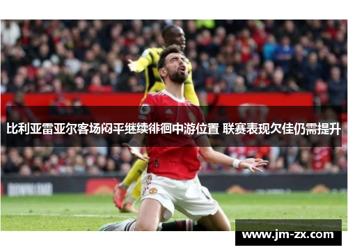 比利亚雷亚尔客场闷平继续徘徊中游位置 联赛表现欠佳仍需提升