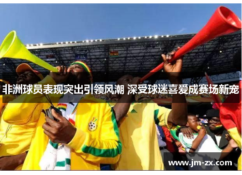 非洲球员表现突出引领风潮 深受球迷喜爱成赛场新宠