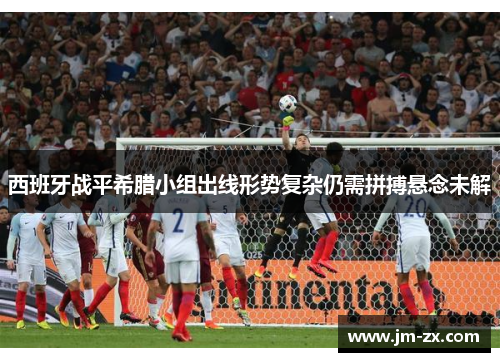 西班牙战平希腊小组出线形势复杂仍需拼搏悬念未解